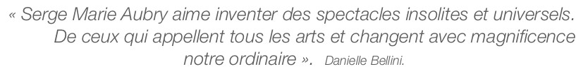 « Serge Marie Aubry aime inventer des spectacles insolites et universels. De ceux qui appellent tous les arts et changent avec magnificence notre ordinaire ». Danielle Bellini.